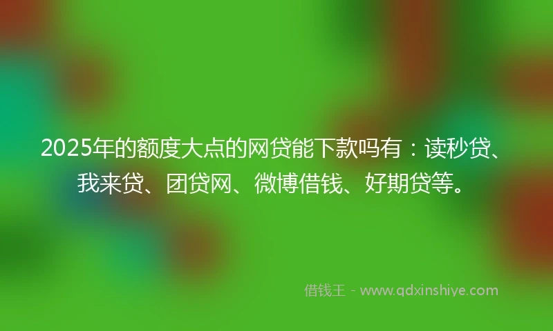 2025年的额度大点的网贷能下款吗有：读秒贷、我来贷、团贷网、微博借钱、好期贷等。