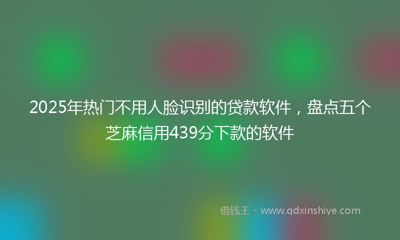 2025年热门不用人脸识别的贷款软件，盘点五个芝麻信用439分下款的软件