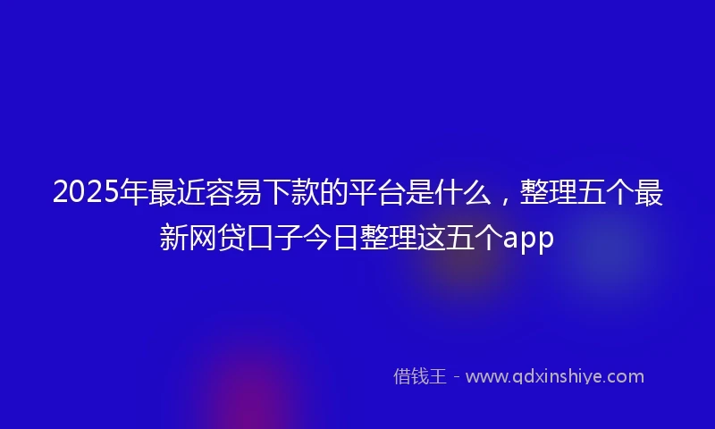 2025年最近容易下款的平台是什么，整理五个最新网贷口子今日整理这五个app