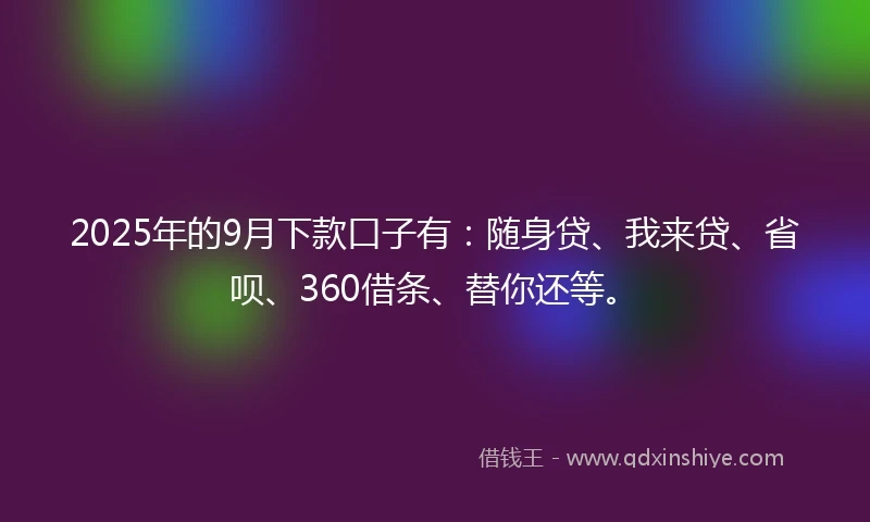 2025年的9月下款口子有:随身贷、我来贷、省呗、360借条、替你还等。