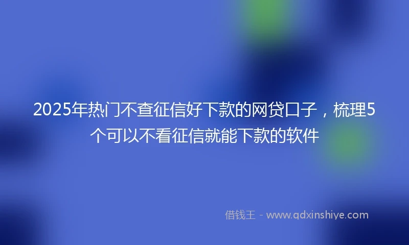2025年热门不查征信好下款的网贷口子，梳理5个可以不看征信就能下款的软件