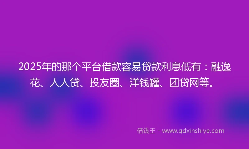 2025年的那个平台借款容易贷款利息低有:融逸花、人人贷、投友圈、洋钱罐、团贷网等。