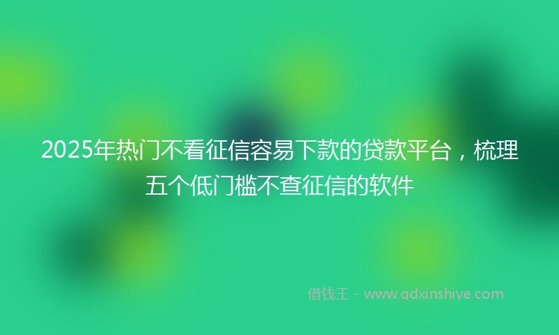 2025年热门不看征信容易下款的贷款平台，梳理五个低门槛不查征信的软件