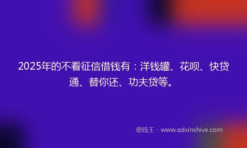 2025年的不看征信借钱有：洋钱罐、花呗、快贷通、替你还、功夫贷等。