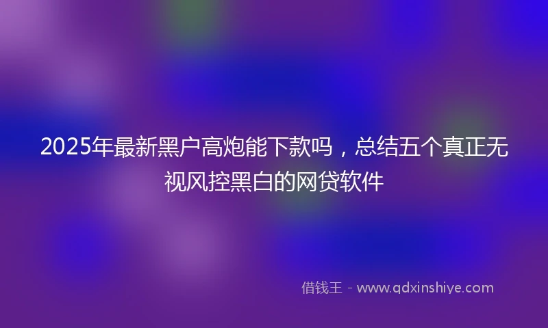 2025年最新黑户高炮能下款吗，总结五个真正无视风控黑白的网贷软件