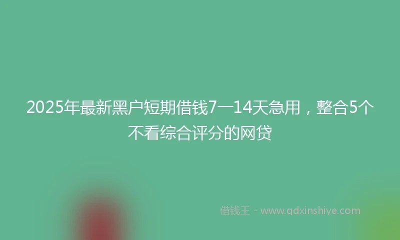 2025年最新黑户短期借钱7一14天急用，整合5个不看综合评分的网贷