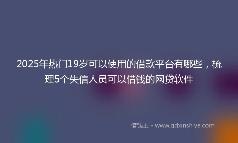 2025年热门19岁可以使用的借款平台有哪些，梳理5个失信人员可以借钱的网贷软件