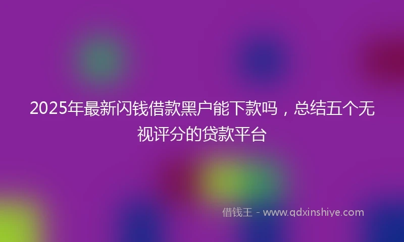2025年最新闪钱借款黑户能下款吗，总结五个无视评分的贷款平台