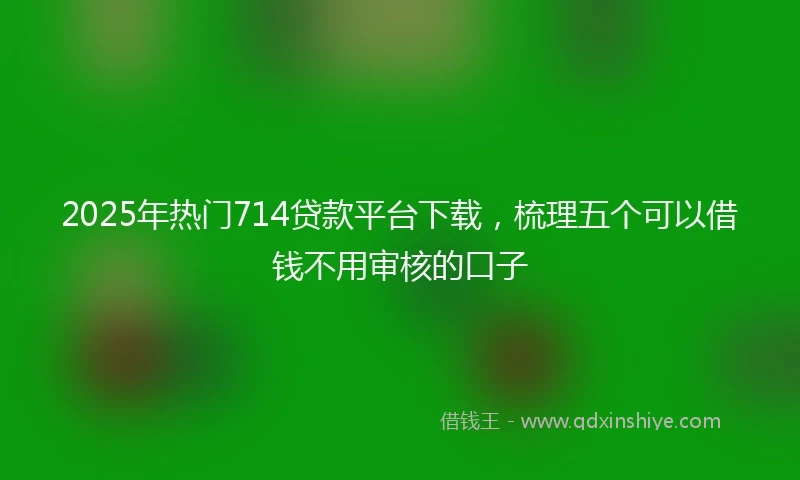2025年热门714贷款平台下载,梳理五个可以借钱不用审核的口子