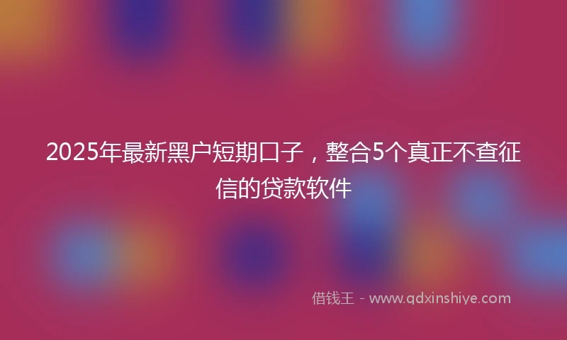 2025年最新黑户短期口子，整合5个真正不查征信的贷款软件