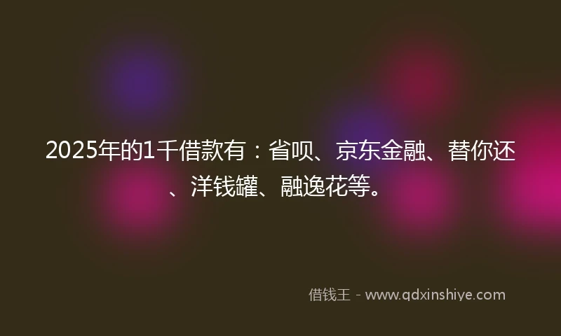 2025年的1千借款有：省呗、京东金融、替你还、洋钱罐、融逸花等。