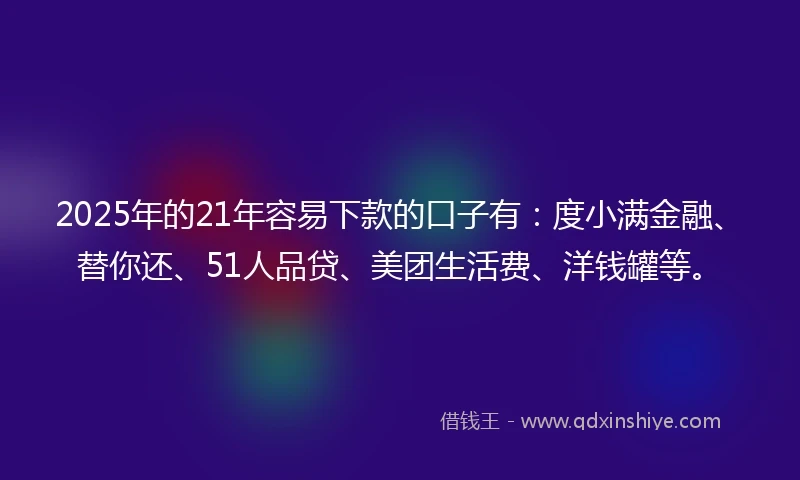 2025年的21年容易下款的口子有：度小满金融、替你还、51人品贷、美团生活费、洋钱罐等。