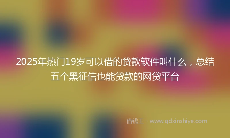 2025年热门19岁可以借的贷款软件叫什么，总结五个黑征信也能贷款的网贷平台