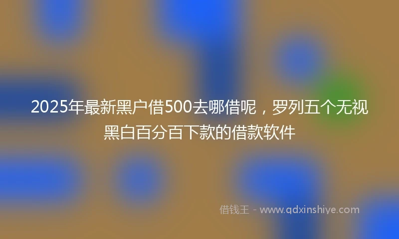 2025年最新黑户借500去哪借呢，罗列五个无视黑白百分百下款的借款软件