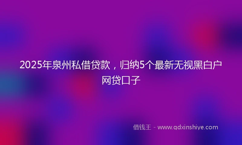 2025年泉州私借贷款，归纳5个最新无视黑白户网贷口子