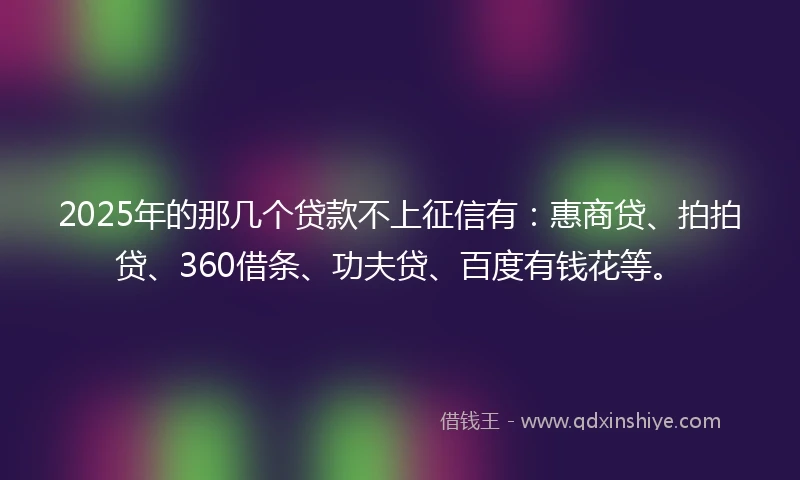 2025年的那几个贷款不上征信有：惠商贷、拍拍贷、360借条、功夫贷、百度有钱花等。