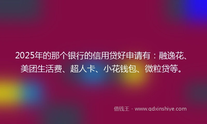 2025年的那个银行的信用贷好申请有：融逸花、美团生活费、超人卡、小花钱包、微粒贷等。