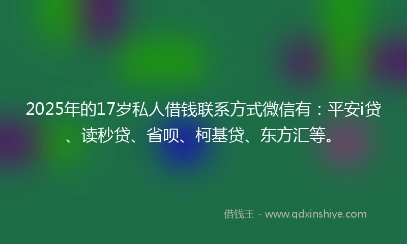 2025年的17岁私人借钱联系方式微信有：平安i贷、读秒贷、省呗、柯基贷、东方汇等。