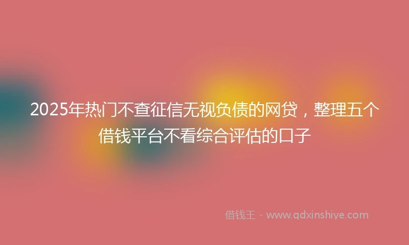2025年热门不查征信无视负债的网贷,整理五个借钱平台不看综合评估的口子