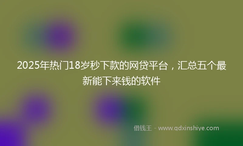 2025年热门18岁秒下款的网贷平台，汇总五个最新能下来钱的软件