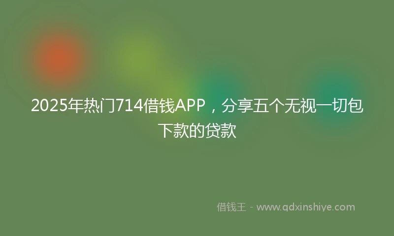 2025年热门714借钱APP，分享五个无视一切包下款的贷款