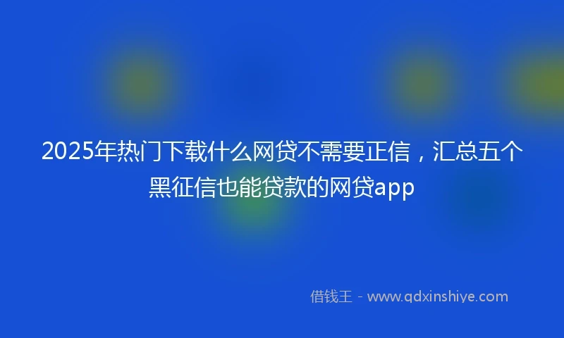 2025年热门下载什么网贷不需要正信，汇总五个黑征信也能贷款的网贷app