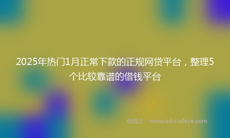 2025年热门1月正常下款的正规网贷平台，整理5个比较靠谱的借钱平台