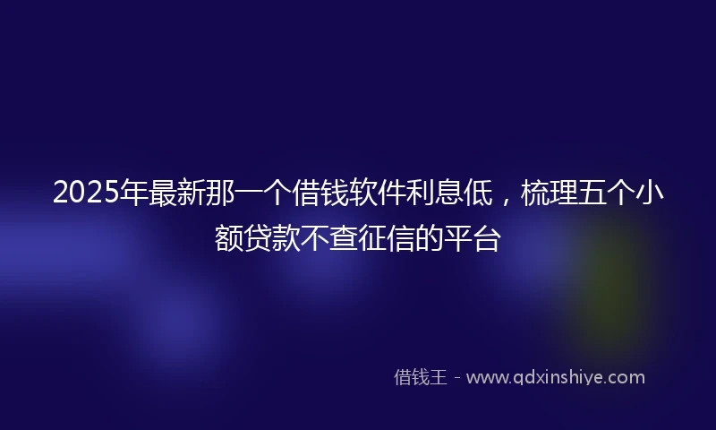 2025年最新那一个借钱软件利息低，梳理五个小额贷款不查征信的平台