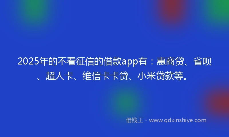 2025年的不看征信的借款app有：惠商贷、省呗、超人卡、维信卡卡贷、小米贷款等。