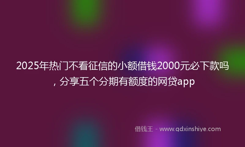 2025年热门不看征信的小额借钱2000元必下款吗，分享五个分期有额度的网贷app
