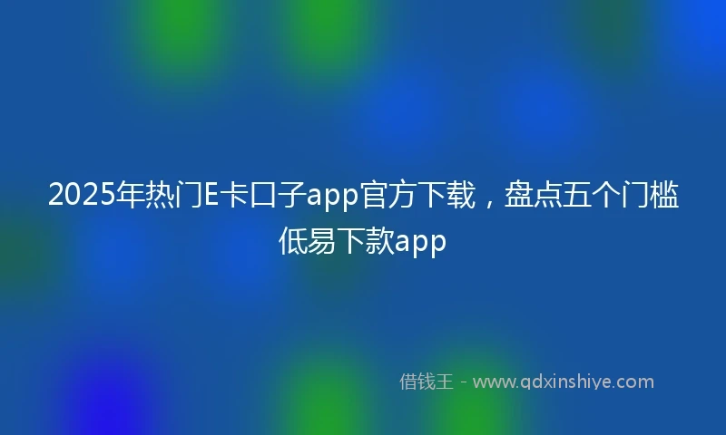 2025年热门E卡口子app官方下载，盘点五个门槛低易下款app