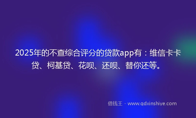 2025年的不查综合评分的贷款app有：维信卡卡贷、柯基贷、花呗、还呗、替你还等。