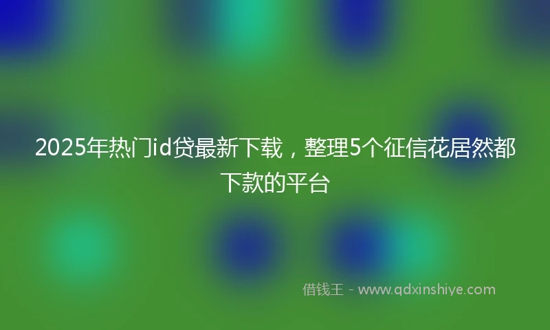 2025年热门id贷最新下载，整理5个征信花居然都下款的平台