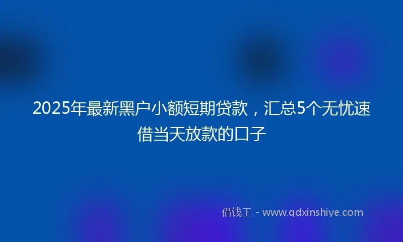 2025年最新黑户小额短期贷款，汇总5个无忧速借当天放款的口子