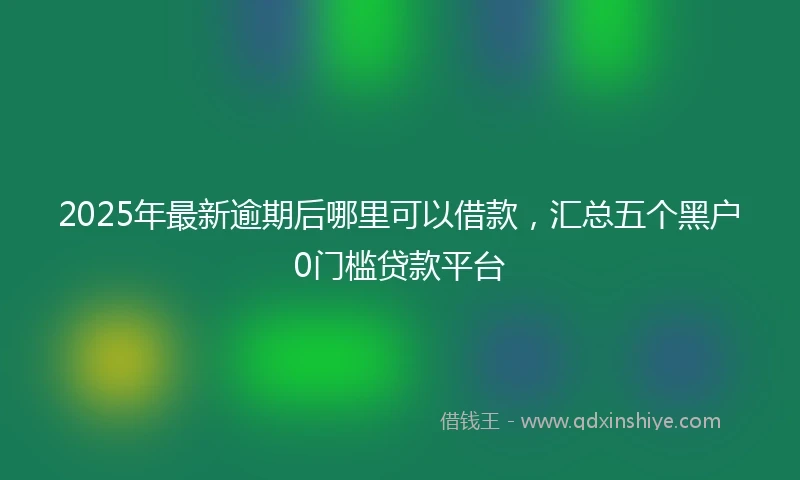 2025年最新逾期后哪里可以借款，汇总五个黑户0门槛贷款平台