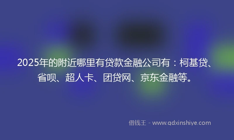 2025年的附近哪里有贷款金融公司有：柯基贷、省呗、超人卡、团贷网、京东金融等。