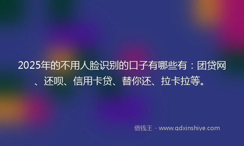 2025年的不用人脸识别的口子有哪些有：团贷网、还呗、信用卡贷、替你还、拉卡拉等。