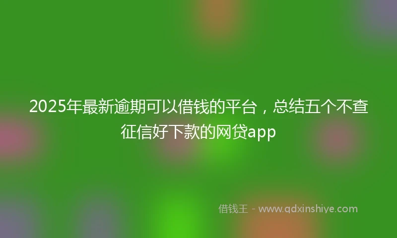 2025年最新逾期可以借钱的平台，总结五个不查征信好下款的网贷app