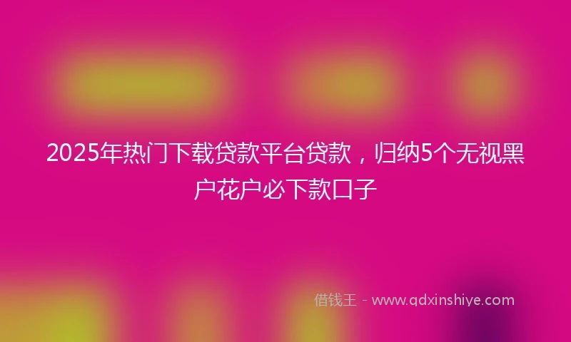 2025年热门下载贷款平台贷款,归纳5个无视黑户花户必下款口子