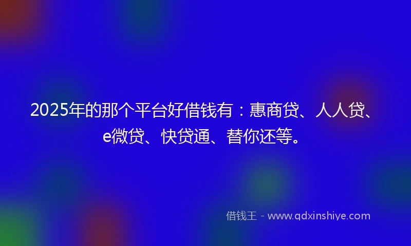 2025年的那个平台好借钱有：惠商贷、人人贷、e微贷、快贷通、替你还等。