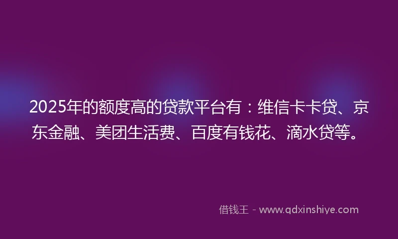 2025年的额度高的贷款平台有：维信卡卡贷、京东金融、美团生活费、百度有钱花、滴水贷等。