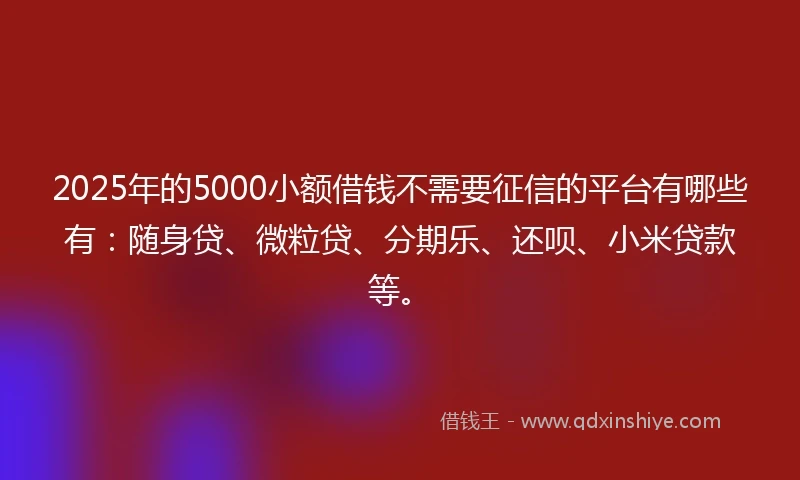 2025年的5000小额借钱不需要征信的平台有哪些有：随身贷、微粒贷、分期乐、还呗、小米贷款等。