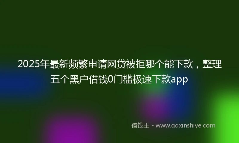 2025年最新频繁申请网贷被拒哪个能下款，整理五个黑户借钱0门槛极速下款app