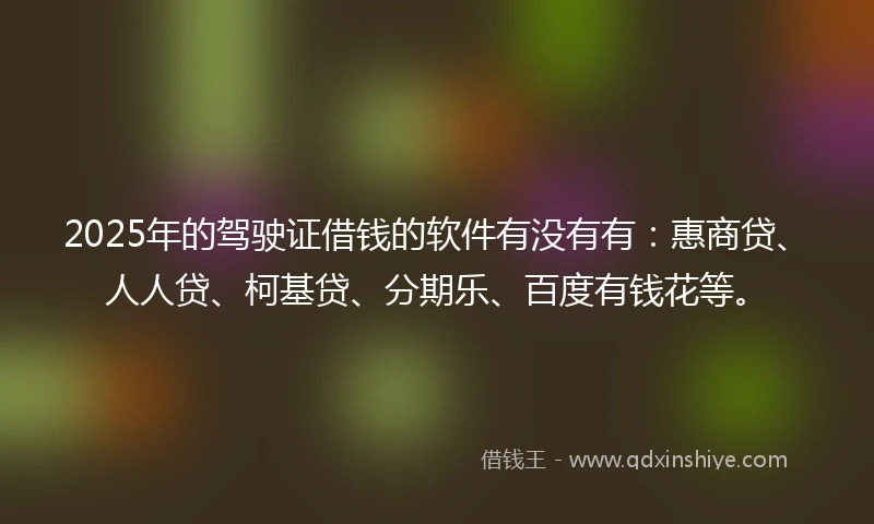 2025年的驾驶证借钱的软件有没有有：惠商贷、人人贷、柯基贷、分期乐、百度有钱花等。