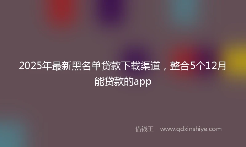 2025年最新黑名单贷款下载渠道，整合5个12月能贷款的app