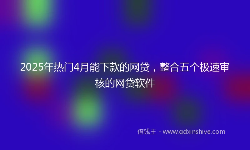 2025年热门4月能下款的网贷，整合五个极速审核的网贷软件