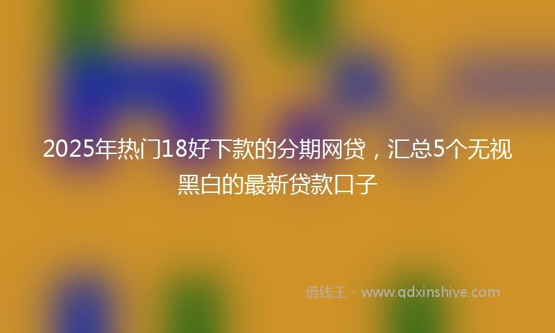 2025年热门18好下款的分期网贷，汇总5个无视黑白的最新贷款口子