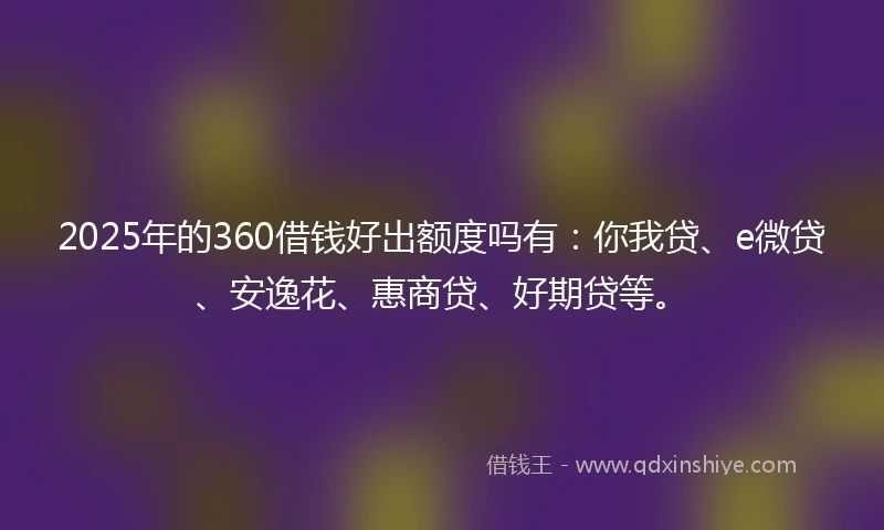 2025年的360借钱好出额度吗有：你我贷、e微贷、安逸花、惠商贷、好期贷等。