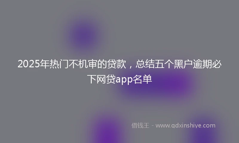 2025年热门不机审的贷款，总结五个黑户逾期必下网贷app名单