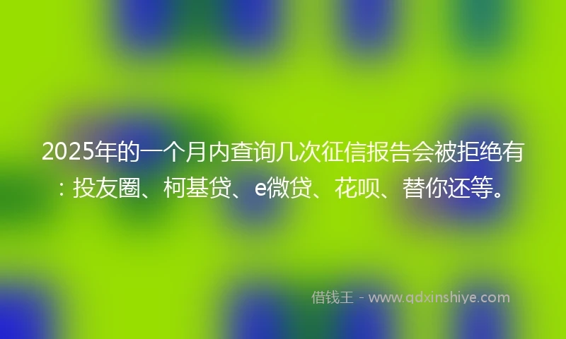 2025年的一个月内查询几次征信报告会被拒绝有：投友圈、柯基贷、e微贷、花呗、替你还等。